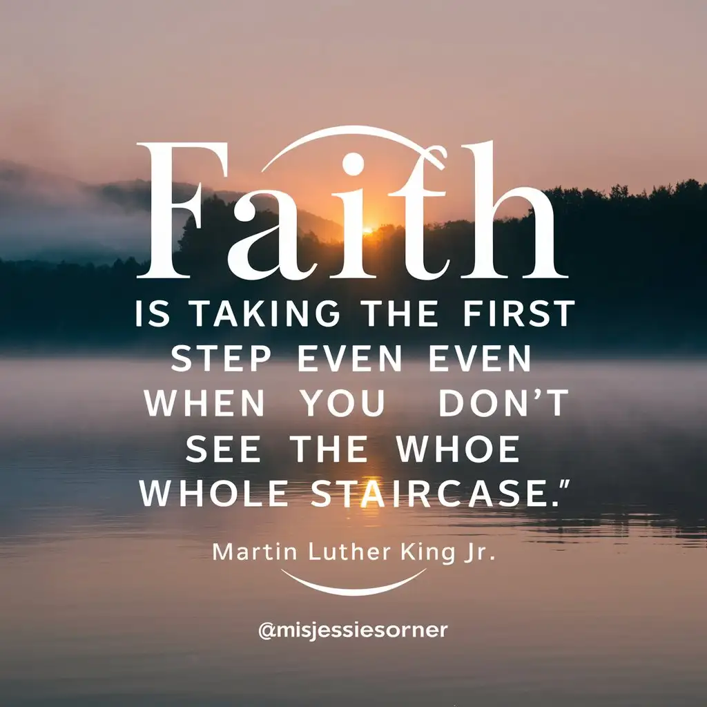 "Faith is taking the first step even when you don't see the whole staircase." – Martin Luther King Jr.
Design the Graphic:

Background: Use a calming and inspiring background image, such as a scenic landscape, sunrise, or a peaceful nature scene.
Text Placement: Make sure the quote is legible by using a clear and readable font. You can place the quote in the center of the image or in a way that complements the background.
Branding: @misjessiescorner Include your logo or social media handle subtly at the bottom corner to ensure brand recognition.