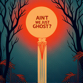 Ain't We Just Ghosts?